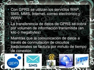 ●

●

●

Con GPRS se utilizan los servicios WAP,
SMS, MMS, Internet, correo electrónico y
WWW.
La transferencia de datos de GPRS se cobra
por volumen de información transmitida (en
kilo o megabytes)
Mientras que la comunicación de datos a
través de conmutación de circuitos
tradicionales se factura por minuto de tiempo
de conexión.

 