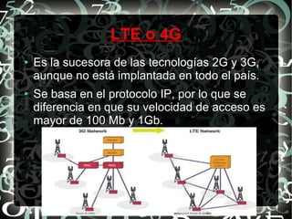 LTE o 4G
●

●

Es la sucesora de las tecnologías 2G y 3G,
aunque no está implantada en todo el país.
Se basa en el protocolo IP, por lo que se
diferencia en que su velocidad de acceso es
mayor de 100 Mb y 1Gb.

 