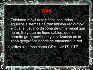 TMA
●

●

Telefonía móvil automática son todos
aquellos sistemas de transmisión radio-móvil,
el cuál el usuario dispone de un terminal que
no es fijo y que no tiene cables, que le
permite gran movilidad y localización en la
zona geográfica donde se encuentre la red.
Utiliza sistemas como GSM, UMTS, LTE...

 