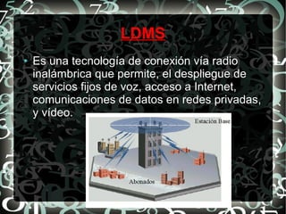 LDMS
●

Es una tecnología de conexión vía radio
inalámbrica que permite, el despliegue de
servicios fijos de voz, acceso a Internet,
comunicaciones de datos en redes privadas,
y vídeo.

 