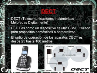 DECT
●

●

●

DECT (Telecomunicaciones Inalámbricas
Mejoradas Digitalmente)
DECT es como un dispositivo celular GSM, utilizado
para propósitos domésticos o corporativos.
El radio de operación de los aparatos DECT es
desde 25 hasta 100 metros.

 