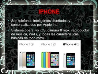 IPHONE
●

●

Son teléfonos inteligentes diseñados y
comercializados por Apple Inc.
Sistema operativo iOS, cámara 8 mpx, reproductor
de música, Wi-Fi, y todas las características
básicas de todo móvil.

 