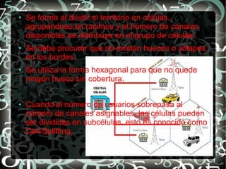 ●

●

●

●

Se forma al dividir el territorio en células,
agrupándose en racimos y el número de canales
disponibles se distribuye en el grupo de células.
Se debe procurar que no existan huecos o solapes
en los bordes.
Se utiliza la forma hexagonal para que no quede
ningún hueco sin cobertura.
Cuando el número de usuarios sobrepasa al
número de canales asignables, las células pueden
ser divididas en subcélulas, esto es conocido como
Cell-Splitting.

 