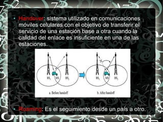 ●

●

Handover: sistema utilizado en comunicaciones
móviles celulares con el objetivo de transferir el
servicio de una estación base a otra cuando la
calidad del enlace es insuficiente en una de las
estaciones.

Roaming: Es el seguimiento desde un país a otro.

 