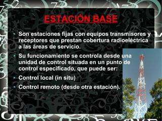 ESTACIÓN BASE
●

●

Son estaciones fijas con equipos transmisores y
receptores que prestan cobertura radioeléctrica
a las áreas de servicio.
Su funcionamiento se controla desde una
unidad de control situada en un punto de
control especificado, que puede ser:

●

Control local (in situ)

●

Control remoto (desde otra estación).

 