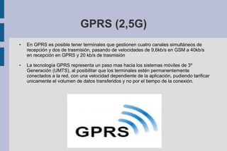 GPRS (2,5G)
●

●

En GPRS es posible tener terminales que gestionen cuatro canales simultáneos de
recepción y dos de trasmisión, pasando de velocidades de 9,6kb/s en GSM a 40kb/s
en recepción en GPRS y 20 kb/s de trasmisión
La tecnología GPRS representa un paso mas hacia los sistemas móviles de 3º
Generación (UMTS), al posibilitar que los terminales estén permanentemente
conectados a la red, con una velocidad dependiente de la aplicación, pudiendo tarificar
unicamente el volumen de datos transferidos y no por el tiempo de la conexión.

 