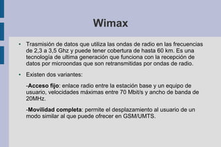 Wimax
●

●

Trasmisión de datos que utiliza las ondas de radio en las frecuencias
de 2,3 a 3,5 Ghz y puede tener cobertura de hasta 60 km. Es una
tecnología de ultima generación que funciona con la recepción de
datos por microondas que son retransmitidas por ondas de radio.
Existen dos variantes:
-Acceso fijo: enlace radio entre la estación base y un equipo de
usuario, velocidades máximas entre 70 Mbit/s y ancho de banda de
20MHz.
-Movilidad completa: permite el desplazamiento al usuario de un
modo similar al que puede ofrecer en GSM/UMTS.

 