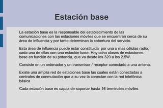 Estación base
La estación base es la responsable del establecimiento de las
comunicaciones con las estaciones móviles que se encuentran cerca de su
área de influencia y por tanto determinan la cobertura del servicio.
Esta área de influencia puede estar constituida por una o mas células radio,
cada una de ellas con una estación base. Hay ocho clases de estaciones
base en función de su potencia, que va desde los 320 a los 2.5W.
Consiste en un ordenador y un transmisor / receptor conectado a una antena.
Existe una amplia red de estaciones base las cuales están conectadas a
centrales de conmutación que a su vez la conectan con la red telefónica
básica
Cada estación base es capaz de soportar hasta 16 terminales móviles

 