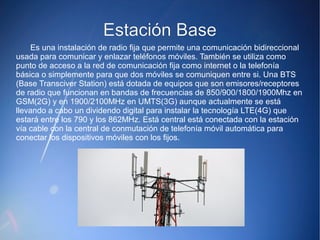 EEssttaacciióónn BBaassee 
Es una instalación de radio fija que permite una comunicación bidireccional 
usada para comunicar y enlazar teléfonos móviles. También se utiliza como 
punto de acceso a la red de comunicación fija como internet o la telefonía 
básica o simplemente para que dos móviles se comuniquen entre si. Una BTS 
(Base Transciver Station) está dotada de equipos que son emisores/receptores 
de radio que funcionan en bandas de frecuencias de 850/900/1800/1900Mhz en 
GSM(2G) y en 1900/2100MHz en UMTS(3G) aunque actualmente se está 
llevando a cabo un dividendo digital para instalar la tecnología LTE(4G) que 
estará entre los 790 y los 862MHz. Está central está conectada con la estación 
vía cable con la central de conmutación de telefonía móvil automática para 
conectar los dispositivos móviles con los fijos. 
 