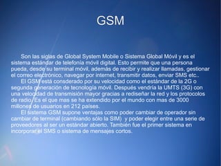 GGSSMM 
Son las siglas de Global System Mobile o Sistema Global Móvil y es el 
sistema estándar de telefonía móvil digital. Esto permite que una persona 
pueda, desde su terminal móvil, además de recibir y realizar llamadas, gestionar 
el correo electrónico, navegar por internet, transmitir datos, enviar SMS etc.. 
El GSM está consderado por su velocidad como el estándar de la 2G o 
segunda generación de tecnología móvil. Después vendría la UMTS (3G) con 
una velocidad de transmisión mayor gracias a rediseñar la red y los protocolos 
de radio. Es el que mas se ha extendido por el mundo con mas de 3000 
millones de usuarios en 212 países. 
El sistema GSM supone ventajas como poder cambiar de operador sin 
cambiar de terminal (cambiando sólo la SIM) y poder elegir entre una serie de 
proveedores al ser un estándar abierto. También fue el primer sistema en 
incorporar el SMS o sistema de mensajes cortos. 
 