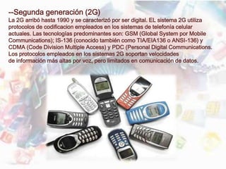 --Segunda generación (2G)
La 2G arribó hasta 1990 y se caracterizó por ser digital. EL sistema 2G utiliza
protocolos de codificacion empleados en los sistemas de telefonía celular
actuales. Las tecnologías predominantes son: GSM (Global System por Mobile
Communications); IS-136 (conocido también como TIA/EIA136 o ANSI-136) y
CDMA (Code Division Multiple Access) y PDC (Personal Digital Communications.
Los protocolos empleados en los sistemas 2G soportan velocidades
de información más altas por voz, pero limitados en comunicación de datos.
 