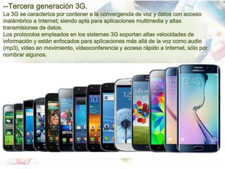 --Tercera generación 3G.
La 3G se caracteriza por contener a la convergencia de voz y datos con acceso
inalámbrico a Internet; siendo apta para aplicaciones multimedia y altas
transmisiones de datos.
Los protocolos empleados en los sistemas 3G soportan altas velocidades de
información y están enfocados para aplicaciones más allá de la voz como audio
(mp3), video en movimiento, videoconferencia y acceso rápido a Internet, sólo por
nombrar algunos.
 