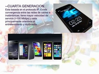 --CUARTA GENERACION
Esta basada en el protocolo IP. Existe
convergencia entre las redes de cables e
inalámbricas; tiene mayor velocidad de
servicio (>100 Mbitps) y esta
principalmente orientada al
entretenimiento y multimedia.
 