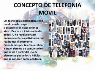 CONCEPTO DE TELEFONIA
MOVIL
Las tecnologías inalámbricas han
tenido mucho auge
y desarrollo en estos últimos
años. Desde sus inicios a finales
de los 70 ha revolucionado
enormemente las actividades que
realizamos diariamente.
Entendemos por telefonía celular
a aquel sistema de comunicación
que se da a partir del uso de
elementos pequeños o ‘células’
que se conocen como celulares.
 