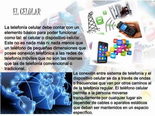 EL CELULAR
La telefonía celular debe contar con un
elemento básico para poder funcionar
como tal: el celular o dispositivo celular.
Este no es nada más ni nada menos que
un teléfono de pequeñas dimensiones que
posee conexión telefónica a las redes de
telefonía móviles que no son las mismas
que las de telefonía convencional o
tradicional.
La conexión entre sistema de telefonía y el
dispositivo celular se da a través de ondas
o frecuencias que van por otros caminos al
de la telefonía regular. El teléfono celular
permite a la persona moverse
tranquilamente por cualquier lugar sin
depender de cables o aparatos estáticos
que deban ser mantenidos en un espacio
específico.
 