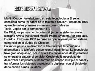 BREVE RESEÑA HISTORICA
Martin Cooper fue el pionero en esta tecnología, a él se le
considera como "el padre de la telefonía celular" (1973); en 1979
aparecieron los primeros sistemas comerciales en
Tokio, Japón por la compañía NTT.
En 1981, los países nórdicos introdujeron un sistema celular
similar a AMPS (Advanced Mobile Phone System). Por otro lado,
Estados Unidos en 1983 se puso en operación el primer sistema
comercial en la ciudad de Chicago.
En varios países se diseminó la telefonía celular como una
alternativa a la telefonía convencional inalámbrica. La tecnología
tuvo gran aceptación, por lo que a los pocos años de implantarse
se empezó a saturar el servicio. Creciendo la necesidad de
desarrollar e implantar otras formas de acceso múltiple al canal y
transformar los sistemas analógicos a digitales, con el objeto de
darle cabida a más usuarios.
 