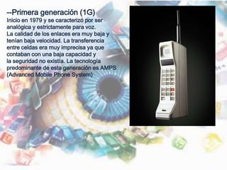 --Primera generación (1G)
Inicio en 1979 y se caracterizó por ser
analógica y estrictamente para voz.
La calidad de los enlaces era muy baja y
tenían baja velocidad. La transferencia
entre celdas era muy imprecisa ya que
contaban con una baja capacidad y
la seguridad no existía. La tecnología
predominante de esta generación es AMPS
(Advanced Mobile Phone System)
 