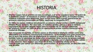 HISTORIA
• Martin Cooper fue el pionero en esta tecnología, a él se le considera como "el padre de
la telefonía celular" al introducir el primer radioteléfono, en 1973, en Estados Unidos,
mientras trabajaba para Motorola; pero no fue hasta 1979 cuando aparecieron los
primeros sistemas comerciales en Tokio, Japón por la compañía NTT.
• En 1981, los países nórdicos introdujeron un sistema celular similar a AMPS (Advanced
Mobile Phone System). Por otro lado, en Estados Unidos, gracias a que la entidad
reguladora de ese país adoptó reglas para la creación de un servicio comercial
de telefonía celular, en 1983 se puso en operación el primer sistema comercial en la
ciudad de Chicago.
• Con ese punto de partida, en varios países se diseminó la telefonía celular como una
alternativa a la telefonía convencional inalámbrica. La tecnología tuvo gran aceptación,
por lo que a los pocos años de implantarse se empezó a saturar el servicio. En ese
sentido, hubo la necesidad de desarrollar e implantar otras formas de acceso múltiple
al canal y transformar los sistemas analógicos a digitales, con el objeto de darle cabida
a más usuarios. Para separar una etapa de la otra, la telefonía celular se ha
caracterizado por contar con diferentes generaciones. A continuación, se describe cada
una de ellas
 