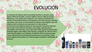 EVOLUCION
La evolución del teléfono móvil ha permitido disminuir su tamaño y peso,
desde el Motorola DynaTAC, el primer teléfono móvil en 1983 que pesaba
800 gramos, a los actuales más compactos y con mayores prestaciones de
servicio. El desarrollo de baterías más pequeñas y de mayor duración, pantallas
más nítidas y de colores, la incorporación de software más amigable, hacen del
teléfono móvil un elemento muy apreciado en la vida moderna.
El avance de la tecnología ha hecho que estos aparatos incorporen funciones
que no hace mucho parecían futuristas, como juegos, reproducción de
músicaMP3 y otros formatos, correo electrónico, SMS, agenda electrónica PDA,
fotografía digital y video digital, video llamada, navegación por Internet, GPS, y
hasta Televisión digital. Las compañías de telefonía móvil ya están pensando
nuevas aplicaciones para este pequeño aparato que nos acompaña a todas
partes. Algunas de esas ideas son: medio de pago, localizador e identificador de
personas.
 