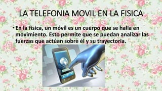 LA TELEFONIA MOVIL EN LA FISICA
• En la física, un móvil es un cuerpo que se halla en
movimiento. Esto permite que se puedan analizar las
fuerzas que actúan sobre él y su trayectoria.
 