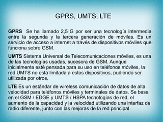 GPRS, UMTS, LTE
GPRS Se ha llamado 2,5 G por ser una tecnología intermedia
entre la segunda y la tercera generación de móviles. Es un
servicio de acceso a internet a través de dispositivos móviles que
funciona sobre GSM.
UMTS Sistema Universal de Telecomunicaciones móviles, es una
de las tecnologías usadas, sucesora de GSM. Aunque
inicialmente esté pensada para su uso en teléfonos móviles, la
red UMTS no está limitada a estos dispositivos, pudiendo ser
utilizada por otros.
LTE Es un estándar de wireless comunicación de datos de alta
velocidad para teléfonos móviles y terminales de datos. Se basa
en el GSM / EDGE y UMTS / HSPA tecnologías de red, el
aumento de la capacidad y la velocidad utilizando una interfaz de
radio diferente, junto con las mejoras de la red principal
 