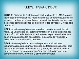 LMDS, HSPA+, DECT.
LMDS El Sistema de Distribución Local Multipunto o LMDS, es una
tecnología de conexión vía radio inalámbrica que permite, gracias a
su ancho de banda, el despliegue de servicios fijos de voz, acceso
a Internet, comunicaciones de datos en redes privadas, y vídeo bajo
demanda.
HSPA es la tecnología empleada en las conexiones de internet
móvil. Es una mejora del estándar UMTS con el que funcionan las
redes 3G. Utiliza de forma más eficiente el espectro radioeléctrico
que tienen asignado las operadoras, mejorando la velocidad y
latencia en la transferencia de datos.
DECT (tecnología de acceso radio para comunicaciones
inalámbricas) es un estándar europeo de telecomunicaciones, para
las comunicaciones sin hilos de voz y datos, de usuarios que se
mueven dentro de un área pequeña y bien definida Tiene una
cobertura de entre 25 y 50m, y 250m en exteriores
 