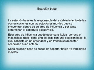 Estación base
La estación base es la responsable del establecimiento de las
comunicaciones con las estaciones moviles que se
encuentran dentro de su area de influencia y por tanto
determinan la cobertura del servicio.
Esta area de influencia puede estar constituida por una o
mas celdas radio, cada una de ellas con una estacion base, la
cual consiste en un ordenador y un transmisor/receptor
coenctado auna antena.
Cada estación base es capaz de soportar hasta 16 terminales
moviles.
 