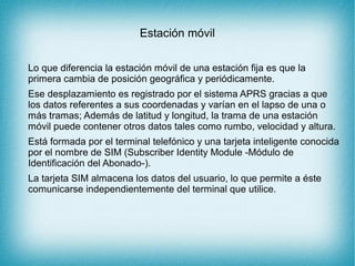 Estación móvil
Lo que diferencia la estación móvil de una estación fija es que la
primera cambia de posición geográfica y periódicamente.
Ese desplazamiento es registrado por el sistema APRS gracias a que
los datos referentes a sus coordenadas y varían en el lapso de una o
más tramas; Además de latitud y longitud, la trama de una estación
móvil puede contener otros datos tales como rumbo, velocidad y altura.
Está formada por el terminal telefónico y una tarjeta inteligente conocida
por el nombre de SIM (Subscriber Identity Module -Módulo de
Identificación del Abonado-).
La tarjeta SIM almacena los datos del usuario, lo que permite a éste
comunicarse independientemente del terminal que utilice.
 