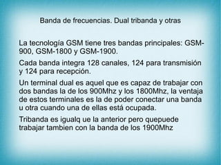 Banda de frecuencias. Dual tribanda y otras
La tecnología GSM tiene tres bandas principales: GSM-
900, GSM-1800 y GSM-1900.
Cada banda integra 128 canales, 124 para transmisión
y 124 para recepción.
Un terminal dual es aquel que es capaz de trabajar con
dos bandas la de los 900Mhz y los 1800Mhz, la ventaja
de estos terminales es la de poder conectar una banda
u otra cuando una de ellas está ocupada.
Tribanda es igualq ue la anterior pero quepuede
trabajar tambien con la banda de los 1900Mhz
 