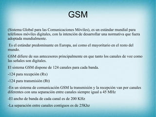 GSM
(Sistema Global para las Comunicaciones Móviles), es un estándar mundial para
teléfonos móviles digitales, con la intención de desarrollar una normativa que fuera
adoptada mundialmente.
Es el estándar predominante en Europa, así como el mayoritario en el resto del
mundo.
GSM difiere de sus antecesores principalmente en que tanto los canales de voz como
las señales son digitales.
El sistema GSM dispone de 124 canales para cada banda.
-124 para recepción (Rx)
-124 para transmisión (Rt)
-En un sistema de comunicación GSM la transmisión y la recepción van por canales
diferentes con una separación entre canales siempre igual a 45 MHz
-El ancho de banda de cada canal es de 200 KHz
-La separación entre canales contiguos es de 25Khz
 
