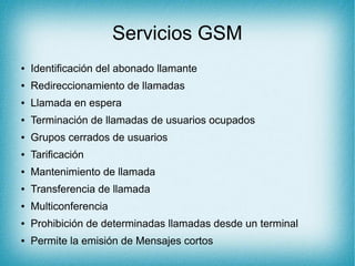 Servicios GSM
● Identificación del abonado llamante
● Redireccionamiento de llamadas
● Llamada en espera
● Terminación de llamadas de usuarios ocupados
● Grupos cerrados de usuarios
● Tarificación
● Mantenimiento de llamada
● Transferencia de llamada
● Multiconferencia
● Prohibición de determinadas llamadas desde un terminal
● Permite la emisión de Mensajes cortos
 