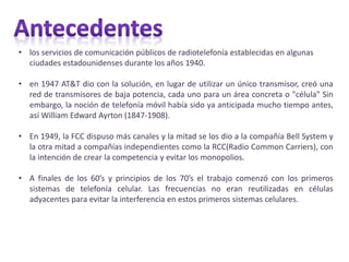 • los servicios de comunicación públicos de radiotelefonía establecidas en algunas
ciudades estadounidenses durante los años 1940.
• en 1947 AT&T dio con la solución, en lugar de utilizar un único transmisor, creó una
red de transmisores de baja potencia, cada uno para un área concreta o "célula" Sin
embargo, la noción de telefonía móvil había sido ya anticipada mucho tiempo antes,
así William Edward Ayrton (1847-1908).
• En 1949, la FCC dispuso más canales y la mitad se los dio a la compañía Bell System y
la otra mitad a compañías independientes como la RCC(Radio Common Carriers), con
la intención de crear la competencia y evitar los monopolios.
• A finales de los 60’s y principios de los 70’s el trabajo comenzó con los primeros
sistemas de telefonía celular. Las frecuencias no eran reutilizadas en células
adyacentes para evitar la interferencia en estos primeros sistemas celulares.
 