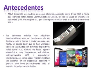 • AT&T desarrolló un modelo junto con Motorola conocido como Dyna-TACS o TACS
que significa Total Access Communications System, el cual se puso en marcha en
Baltimore y en Washington D.C. por la compañía Cellular One el 16 de diciembre de
1983.
• los teléfonos móviles han adquirido
funcionalidades que van mucho más allá de
limitarse solo a llamar o enviar mensajes de
texto, se podría decir que se han unificado
(que no sustituido) con distintos dispositivos
tales como PDA, cámara de fotos, agenda
electrónica, reloj despertador, calculadora,
microproyector, GPS o reproductor
multimedia, así como poder realizar multitud
de acciones en un dispositivo pequeño y
portátil que lleva prácticamente todo el
mundo de países desarrollados.
 