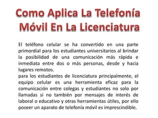 El teléfono celular se ha convertido en una parte
primordial para los estudiantes universitarios al brindar
la posibilidad de una comunicación más rápida e
inmediata entre dos o más personas, desde y hacia
lugares remotos.
para los estudiantes de licenciatura principalmente, el
equipo celular es una herramienta eficaz para la
comunicación entre colegas y estudiantes no solo por
llamadas si no también por mensajes de interés de
laboral o educativo y otras herramientas útiles, por ello
poseer un aparato de telefonía móvil es imprescindible.
 