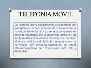 TELEFONIA MOVIL
La telefonía móvil básicamente está formada por
dos grandes partes: una red de comunicaciones
(o red de telefonía móvil) que está compuesta de
antenas repartidas por la superficie terrestre y de
los terminales (o teléfonos móviles) que permiten
el acceso a dicha red. Tanto las antenas como los
terminales son emisores-receptores de ondas
electromagnéticas con frecuencias entre 900 y
2000 MHz.
 