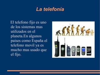 La telefonía

El telefono fijo es uno
de los sistemas mas
utilizados en el
planeta.En algunos
paises como España el
telefono movil ya es
mucho mas usado que
el fijo.
 