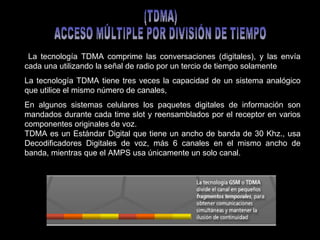 La   tecnología TDMA   comprime las conversaciones (digitales), y las envía cada una utilizando la señal de radio por un tercio de tiempo solamente  La tecnología TDMA tiene tres veces la capacidad de un sistema analógico que utilice el mismo número de canales,  En algunos sistemas celulares los paquetes digitales de información son mandados durante cada time slot y reensamblados por el receptor en varios componentes originales de voz.  TDMA es un Estándar Digital que tiene un ancho de banda de 30 Khz., usa Decodificadores Digitales de voz, más 6 canales en el mismo ancho de banda, mientras que el AMPS usa únicamente un solo canal. (TDMA) ACCESO MÚLTIPLE POR DIVISIÓN DE TIEMPO 
