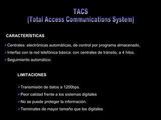 TACS (Total Access Communications System) Centrales: electrónicas automáticas, de control por programa almacenado. Interfaz con la red telefónica básica: con centrales de tránsito, a 4 hilos. Seguimiento automático. CARACTERÍSTICAS LIMITACIONES Transmisión de datos a 1200bps. Peor calidad frente a los sistemas digitales No se puede proteger la información. Terminales de mayor tamaño que los digitales 