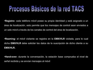 Procesos Básicos de la red TACS Registro : cada teléfono móvil posee su propia identidad y está asignado a un área de localización, esto permite que los mensajes de control sean enviados a un solo móvil a través de los canales de control del área de localización. Roaming:  el móvil visitante se registra en la  EMX/VLR  visitada, para lo cual dicha  EMX/VLR  debe solicitar los datos de la suscripción de dicho cliente a su  EMX/HLR. Hand-over:  durante la conversación, la estación base comprueba el nivel de señal recibida y se envían mensajes al móvil 