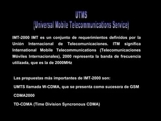 UTMS (Universal Mobile Telecommunications Service)  IMT-2000 IMT es un conjunto de requerimientos definidos por la Unión Internacional de Telecomunicaciones. ITM significa International Mobile Telecommunications (Telecomunicaciones Móviles Internacionales), 2000 representa la banda de frecuencia utilizada, que es la de 2000MHz   Las propuestas más importantes de IMT-2000 son:  UMTS llamada W-CDMA, que se presenta como sucesora de GSM  CDMA2000 TD-CDMA (Time Division Syncronous  CDMA)  