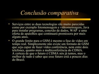 Conclusão comparativa
• Serviços entre as duas tecnologias são muito parecidas
  como por exemplo fotomensagem e videomensagem, Java
  para instalar programas, conexão de dados, WAP e uma
  oferta de aparelhos que continuará promissora por mais
  alguns anos.
• O grande limite para o GSM é mesmo a fase de vídeo em
  tempo real. Simplesmente não existe um formato de GSM
  que seja capaz de fazer vídeo conferência, nem entre dois
  telefones, quanto mais a multiconferência do CDMA.
  A certeza de que o futuro é CDMA nós já temos, mas o
  melhor de tudo é saber que esse futuro está a poucos dias
  do Brasil.
 