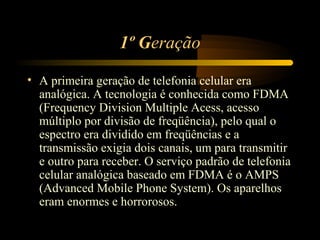 1º Geração

• A primeira geração de telefonia celular era
  analógica. A tecnologia é conhecida como FDMA
  (Frequency Division Multiple Acess, acesso
  múltiplo por divisão de freqüência), pelo qual o
  espectro era dividido em freqüências e a
  transmissão exigia dois canais, um para transmitir
  e outro para receber. O serviço padrão de telefonia
  celular analógica baseado em FDMA é o AMPS
  (Advanced Mobile Phone System). Os aparelhos
  eram enormes e horrorosos.
 