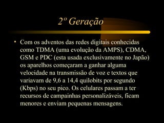 2º Geração
• Com os adventos das redes digitais conhecidas
  como TDMA (uma evolução da AMPS), CDMA,
  GSM e PDC (esta usada exclusivamente no Japão)
  os aparelhos começaram a ganhar alguma
  velocidade na transmissão de voz e textos que
  variavam de 9,6 a 14,4 quilobits por segundo
  (Kbps) no seu pico. Os celulares passam a ter
  recursos de campainhas personalizáveis, ficam
  menores e enviam pequenas mensagens.
 