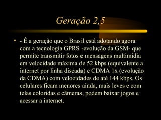 Geração 2,5
• - É a geração que o Brasil está adotando agora
  com a tecnologia GPRS -evolução da GSM- que
  permite transmitir fotos e mensagens multimídia
  em velocidade máxima de 52 kbps (equivalente a
  internet por linha discada) e CDMA 1x (evolução
  da CDMA) com velocidades de até 144 kbps. Os
  celulares ficam menores ainda, mais leves e com
  telas coloridas e câmeras, podem baixar jogos e
  acessar a internet.
 