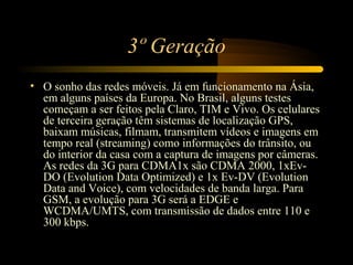3º Geração
• O sonho das redes móveis. Já em funcionamento na Ásia,
  em alguns países da Europa. No Brasil, alguns testes
  começam a ser feitos pela Claro, TIM e Vivo. Os celulares
  de terceira geração têm sistemas de localização GPS,
  baixam músicas, filmam, transmitem vídeos e imagens em
  tempo real (streaming) como informações do trânsito, ou
  do interior da casa com a captura de imagens por câmeras.
  As redes da 3G para CDMA1x são CDMA 2000, 1xEv-
  DO (Evolution Data Optimized) e 1x Ev-DV (Evolution
  Data and Voice), com velocidades de banda larga. Para
  GSM, a evolução para 3G será a EDGE e
  WCDMA/UMTS, com transmissão de dados entre 110 e
  300 kbps.
 
