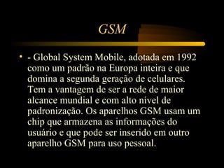 GSM
• - Global System Mobile, adotada em 1992
  como um padrão na Europa inteira e que
  domina a segunda geração de celulares.
  Tem a vantagem de ser a rede de maior
  alcance mundial e com alto nível de
  padronização. Os aparelhos GSM usam um
  chip que armazena as informações do
  usuário e que pode ser inserido em outro
  aparelho GSM para uso pessoal.
 