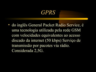 GPRS

• do inglês General Packet Radio Service, é
  uma tecnologia utilizada pela rede GSM
  com velocidades equivalentes ao acesso
  discado da internet (50 kbps) Serviço de
  transmissão por pacotes via rádio.
  Considerada 2,5G.
 