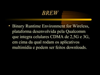 BREW

• Binary Runtime Environment for Wireless,
  plataforma desenvolvida pela Qualcomm
  que integra celulares CDMA de 2,5G e 3G,
  em cima da qual rodam os aplicativos
  multimídia e podem ser feitos downloads.
 