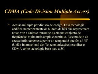 CDMA (Code Division Multiple Access)

 • Acesso múltiplo por divisão de código. Essa tecnologia
   codifica numericamente os bilhões de bits que representam
   nossa voz e dados e transmite-os em um conjunto de
   freqüências muito mais amplo e contínuo. Esse modelo de
   acesso infinitamente superior ao temporal é que fez a UIT
   (União Internacional das Telecomunicações) escolher o
   CDMA como tecnologia base para a 3G.
 