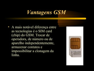 Vantagens GSM

• A mais notável diferença entre
  as tecnologias é o SIM card
  (chip) do GSM. Trocar de
  operadora, de número ou de
  aparelho independentemente,
  armazenar contatos e
  impossibilitar a clonagem da
  linha.
 